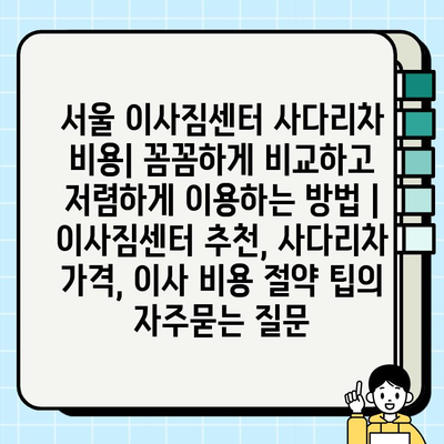 서울 이사짐센터 사다리차 비용| 꼼꼼하게 비교하고 저렴하게 이용하는 방법 | 이사짐센터 추천, 사다리차 가격, 이사 비용 절약 팁