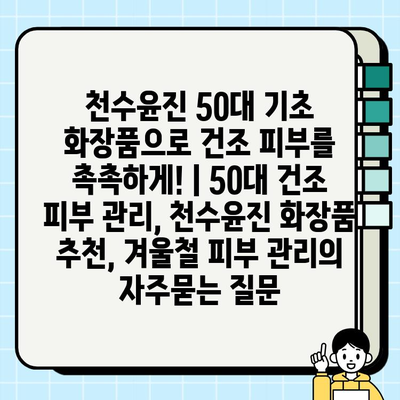 천수윤진 50대 기초 화장품으로 건조 피부를 촉촉하게! | 50대 건조 피부 관리, 천수윤진 화장품 추천, 겨울철 피부 관리