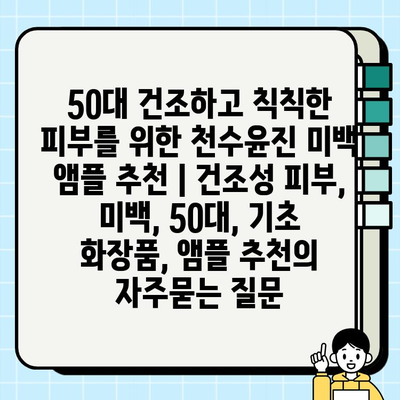 50대 건조하고 칙칙한 피부를 위한 천수윤진 미백 앰플 추천 | 건조성 피부, 미백, 50대, 기초 화장품, 앰플 추천