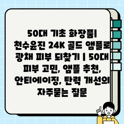 50대 기초 화장품| 천수윤진 24K 골드 앰플로 광채 피부 되찾기 | 50대 피부 고민, 앰플 추천, 안티에이징, 탄력 개선