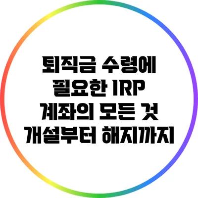 퇴직금 수령에 필요한 IRP 계좌의 모든 것: 개설부터 해지까지