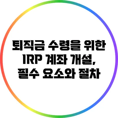 퇴직금 수령을 위한 IRP 계좌 개설, 필수 요소와 절차