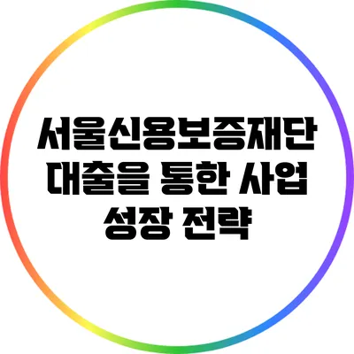 서울신용보증재단 대출을 통한 사업 성장 전략