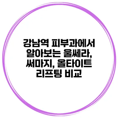 강남역 피부과에서 알아보는 울쎄라, 써마지, 올타이트 리프팅 비교