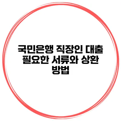 국민은행 직장인 대출 필요한 서류와 상환 방법