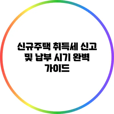 신규주택 취득세 신고 및 납부 시기 완벽 가이드