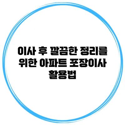 이사 후 깔끔한 정리를 위한 아파트 포장이사 활용법
