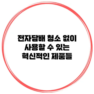 전자담배 청소 없이 사용할 수 있는 혁신적인 제품들