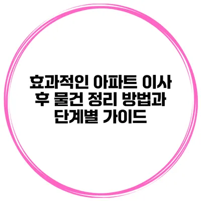 효과적인 아파트 이사 후 물건 정리 방법과 단계별 가이드